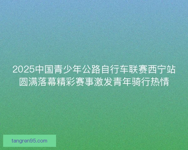 2025中国青少年公路自行车联赛西宁站圆满落幕精彩赛事激发青年骑行热情