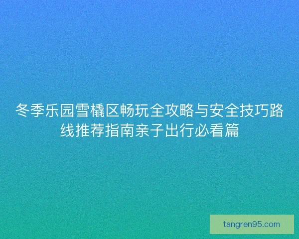 冬季乐园雪橇区畅玩全攻略与安全技巧路线推荐指南亲子出行必看篇