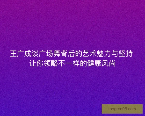 王广成谈广场舞背后的艺术魅力与坚持 让你领略不一样的健康风尚