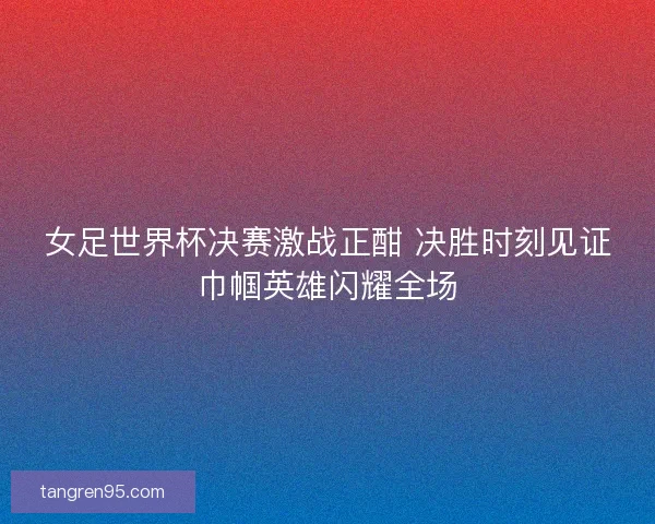 女足世界杯决赛激战正酣 决胜时刻见证巾帼英雄闪耀全场