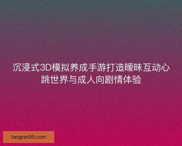 沉浸式3D模拟养成手游打造暧昧互动心跳世界与成人向剧情体验