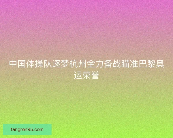 中国体操队逐梦杭州全力备战瞄准巴黎奥运荣誉