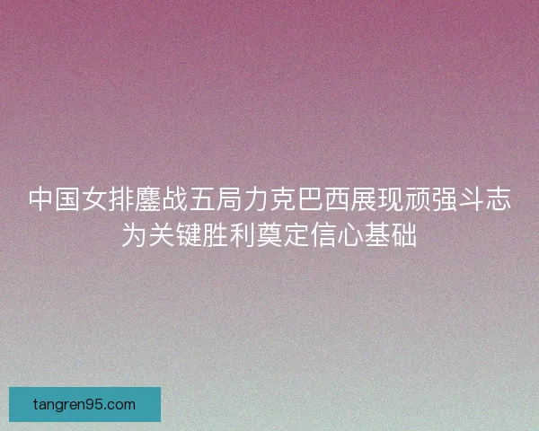 中国女排鏖战五局力克巴西展现顽强斗志为关键胜利奠定信心基础